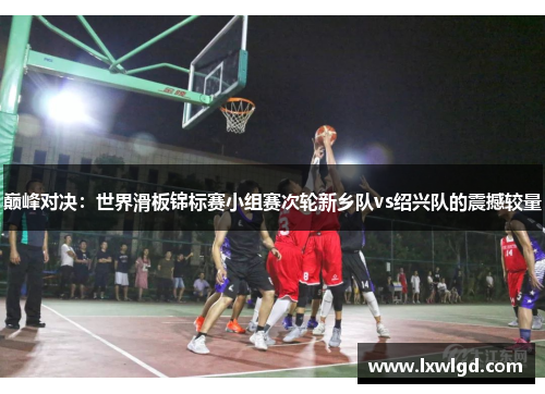 巅峰对决：世界滑板锦标赛小组赛次轮新乡队vs绍兴队的震撼较量