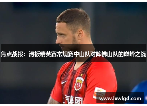 焦点战报：滑板精英赛常规赛中山队对阵佛山队的巅峰之战