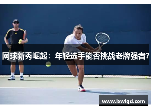 网球新秀崛起：年轻选手能否挑战老牌强者？
