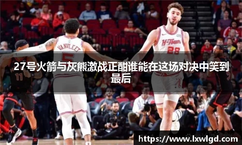27号火箭与灰熊激战正酣谁能在这场对决中笑到最后